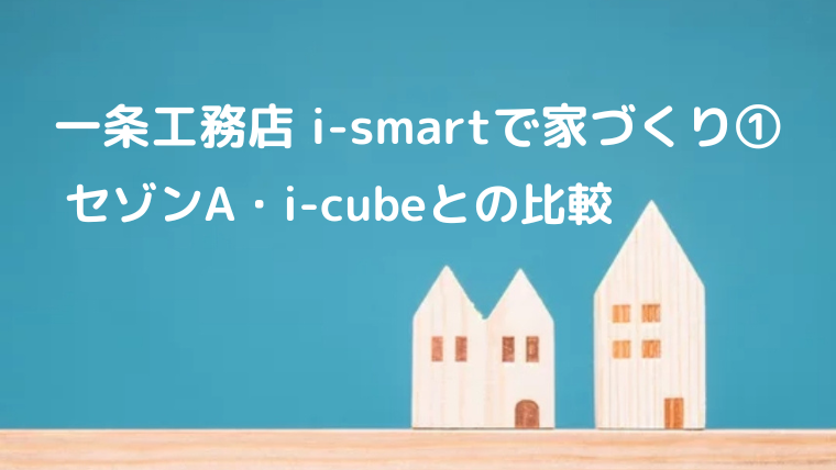 一条工務店 i-smartで家づくり① セゾンA・i-cubeとの比較｜人生は 